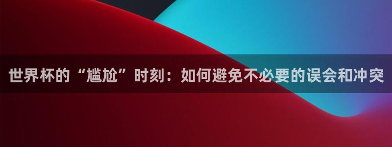 西超杯直播：世界杯的“尴尬”时刻：如何避免不必要的误会和冲突