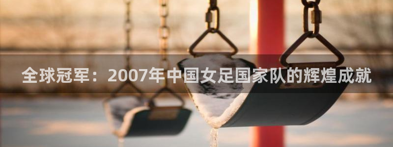 世界杯预选赛欧洲赛区积分榜：全球冠军：2007年中国女足国家队的辉煌成就